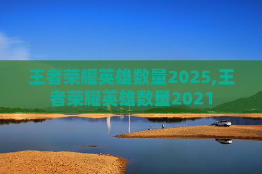 王者荣耀英雄数量2025,王者荣耀英雄数量2021 王者荣耀英雄数量2025,王者荣耀英雄数量2021