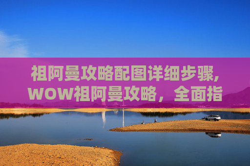 祖阿曼攻略配图详细步骤,WOW祖阿曼攻略,全面指南,助你征服祖阿曼的奥秘 祖阿曼攻略配图详细步骤,WOW祖阿曼攻略,全面指南,助你征服祖阿曼的奥秘