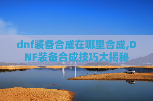 dnf装备合成在哪里合成,DNF装备合成技巧大揭秘