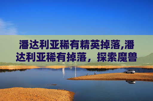 潘达利亚稀有精英掉落,潘达利亚稀有掉落，探索魔兽世界中的隐藏宝藏