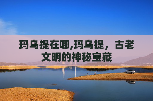 玛乌提在哪,玛乌提,古老文明的神秘宝藏 玛乌提在哪,玛乌提,古老文明的神秘宝藏