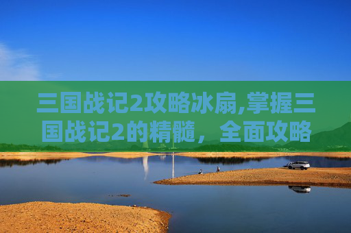 三国战记2攻略冰扇,掌握三国战记2的精髓，全面攻略指南