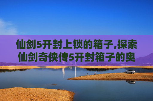 仙剑5开封上锁的箱子,探索仙剑奇侠传5开封箱子的奥秘