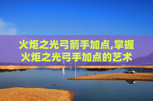 火炬之光弓箭手加点,掌握火炬之光弓手加点的艺术