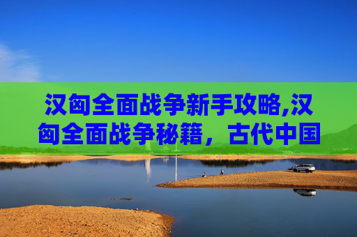 汉匈全面战争新手攻略,汉匈全面战争秘籍,古代中国与匈奴的千年较量 汉匈全面战争新手攻略,汉匈全面战争秘籍,古代中国与匈奴的千年较量