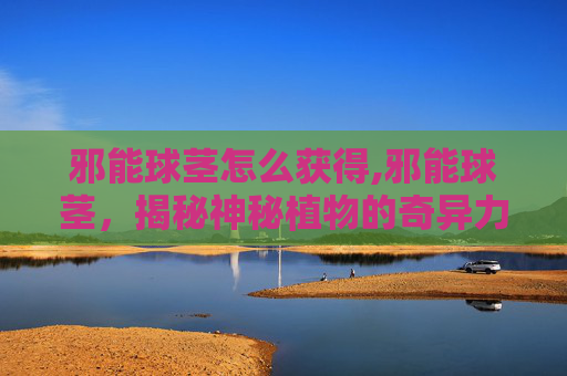 邪能球茎怎么获得,邪能球茎，揭秘神秘植物的奇异力量