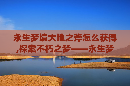 永生梦境大地之斧怎么获得,探索不朽之梦——永生梦境大地之斧的奥秘