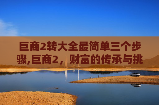 巨商2转大全最简单三个步骤,巨商2，财富的传承与挑战