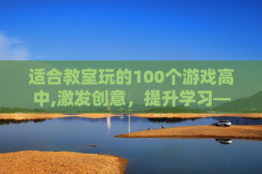 适合教室玩的100个游戏高中,激发创意，提升学习——100个适合教室的游戏