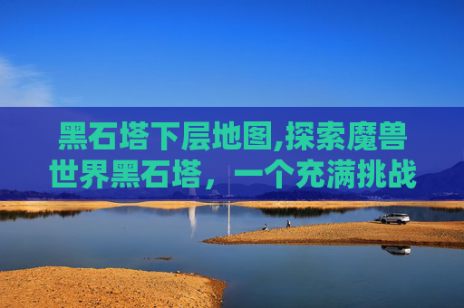 黑石塔下层地图,探索魔兽世界黑石塔，一个充满挑战与机遇的地图