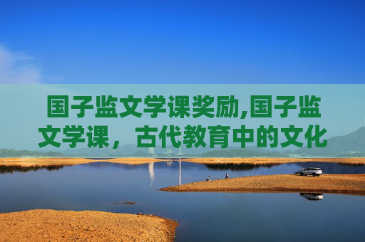 国子监文学课奖励,国子监文学课，古代教育中的文化传承与智慧启迪