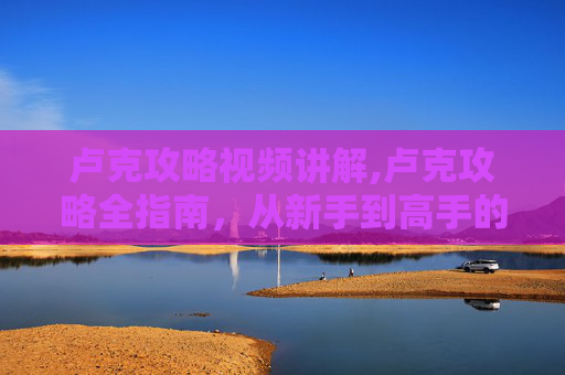 卢克攻略视频讲解,卢克攻略全指南，从新手到高手的必知技巧