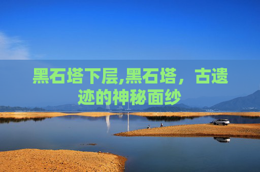 黑石塔下层,黑石塔，古遗迹的神秘面纱