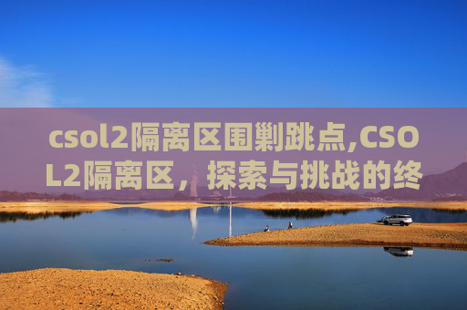 csol2隔离区围剿跳点,CSOL2隔离区,探索与挑战的终极战场 csol2隔离区围剿跳点,CSOL2隔离区,探索与挑战的终极战场