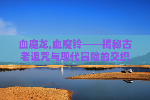 血魔龙,血魔铃——揭秘古老诅咒与现代冒险的交织