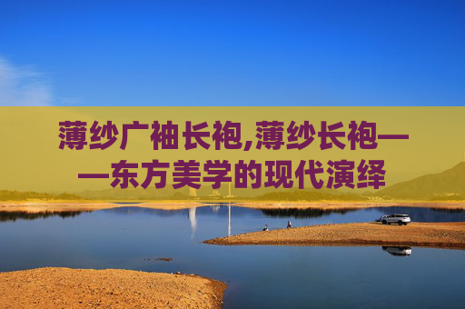 薄纱广袖长袍,薄纱长袍——东方美学的现代演绎 薄纱广袖长袍,薄纱长袍——东方美学的现代演绎