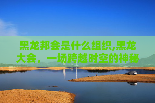 黑龙邦会是什么组织,黑龙大会，一场跨越时空的神秘盛会