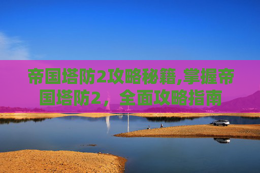 帝国塔防2攻略秘籍,掌握帝国塔防2，全面攻略指南