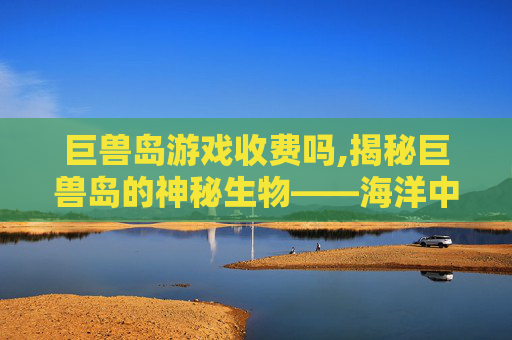 巨兽岛游戏收费吗,揭秘巨兽岛的神秘生物——海洋中的巨兽奇观 巨兽岛游戏收费吗,揭秘巨兽岛的神秘生物——海洋中的巨兽奇观