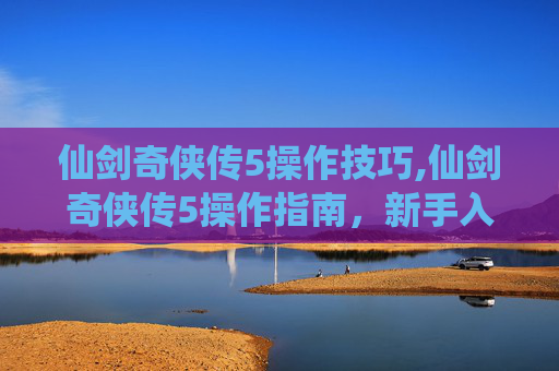 仙剑奇侠传5操作技巧,仙剑奇侠传5操作指南，新手入门与进阶技巧