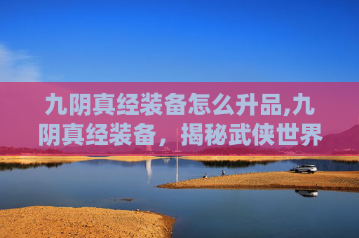 九阴真经装备怎么升品,九阴真经装备,揭秘武侠世界里的装备系统 九阴真经装备怎么升品,九阴真经装备,揭秘武侠世界里的装备系统
