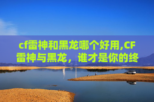 cf雷神和黑龙哪个好用,CF雷神与黑龙，谁才是你的终极武器？
