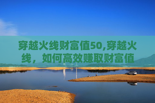 穿越火线财富值50,穿越火线，如何高效赚取财富值