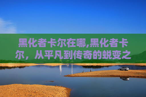 黑化者卡尔在哪,黑化者卡尔，从平凡到传奇的蜕变之旅