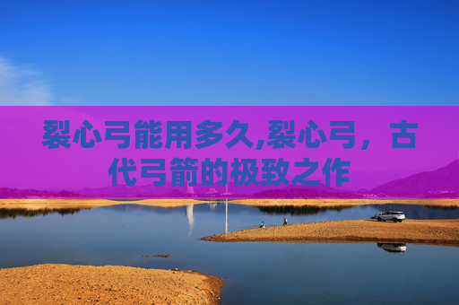 裂心弓能用多久,裂心弓，古代弓箭的极致之作