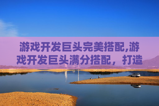 游戏开发巨头完美搭配,游戏开发巨头满分搭配，打造顶级游戏体验的秘诀