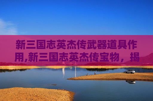 新三国志英杰传武器道具作用,新三国志英杰传宝物，揭秘三国时期的历史珍宝