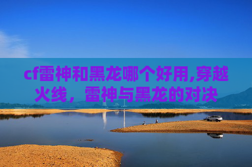 cf雷神和黑龙哪个好用,穿越火线，雷神与黑龙的对决