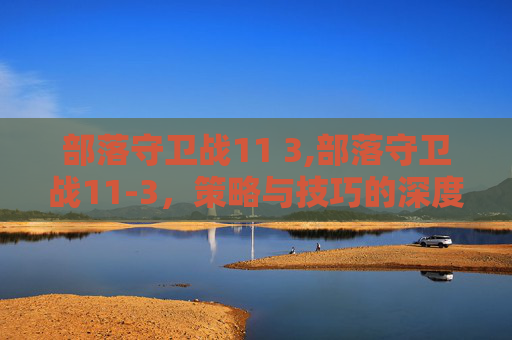 部落守卫战11 3,部落守卫战11-3,策略与技巧的深度解析 部落守卫战11 3,部落守卫战11-3,策略与技巧的深度解析