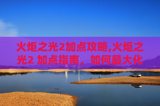 火炬之光2加点攻略,火炬之光2 加点指南，如何最大化你的英雄潜力