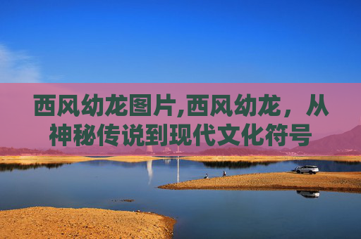 西风幼龙图片,西风幼龙，从神秘传说到现代文化符号