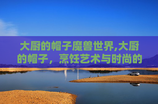大厨的帽子魔兽世界,大厨的帽子，烹饪艺术与时尚的完美融合
