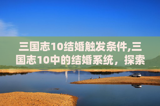 三国志10结婚触发条件,三国志10中的结婚系统,探索与策略 三国志10结婚触发条件,三国志10中的结婚系统,探索与策略