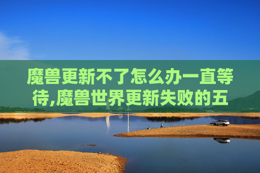魔兽更新不了怎么办一直等待,魔兽世界更新失败的五大原因及解决策略