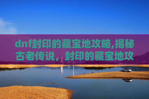 dnf封印的藏宝地攻略,揭秘古老传说，封印的藏宝地攻略