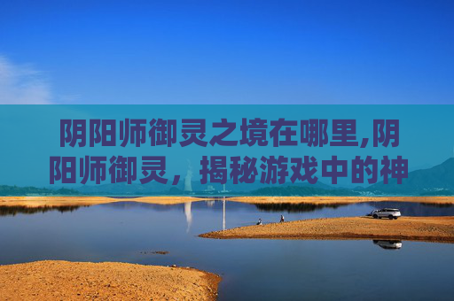 阴阳师御灵之境在哪里,阴阳师御灵，揭秘游戏中的神秘力量