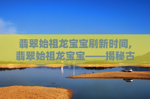 翡翠始祖龙宝宝刷新时间,翡翠始祖龙宝宝——揭秘古老传说中神秘生物的真相