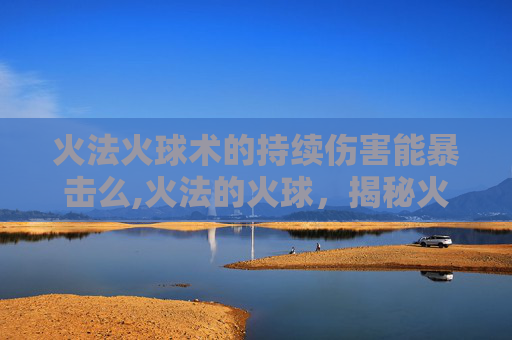 火法火球术的持续伤害能暴击么,火法的火球,揭秘火焰的秘密力量 火法火球术的持续伤害能暴击么,火法的火球,揭秘火焰的秘密力量