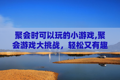 聚会时可以玩的小游戏,聚会游戏大挑战，轻松又有趣的小游戏推荐