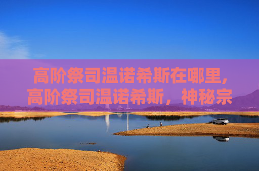 高阶祭司温诺希斯在哪里,高阶祭司温诺希斯,神秘宗教领袖的传奇故事 高阶祭司温诺希斯在哪里,高阶祭司温诺希斯,神秘宗教领袖的传奇故事