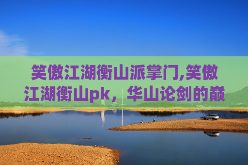 笑傲江湖衡山派掌门,笑傲江湖衡山pk，华山论剑的巅峰对决