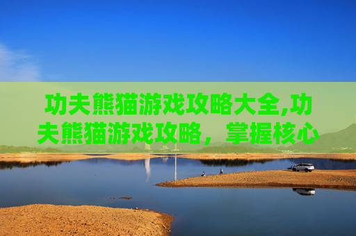 功夫熊猫游戏攻略大全,功夫熊猫游戏攻略，掌握核心技能，成为真正的功夫大师