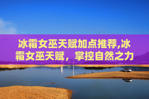 冰霜女巫天赋加点推荐,冰霜女巫天赋，掌控自然之力的神秘力量