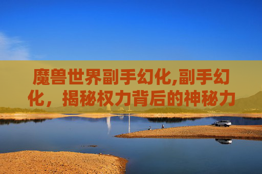 魔兽世界副手幻化,副手幻化，揭秘权力背后的神秘力量