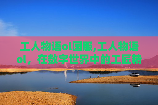 工人物语ol国服,工人物语ol,在数字世界中的工匠精神 工人物语ol国服,工人物语ol,在数字世界中的工匠精神