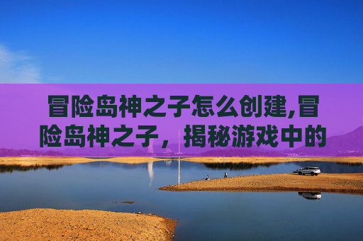 冒险岛神之子怎么创建,冒险岛神之子，揭秘游戏中的传奇角色